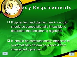 Secrecy Requirements If cipher text and plaintext are known, it should be computationally infeasible to determine the deciphering algorithm. It  should be computationally infeasible to systematically determine plaintext from intercepted cipher text. 