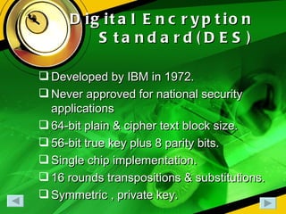 Digital Encryption Standard(DES) Developed by IBM in 1972. Never approved for national security applications 64-bit plain & cipher text block size. 56-bit true key plus 8 parity bits. Single chip implementation. 16 rounds transpositions & substitutions. Symmetric , private key. 