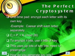 The Perfect Cryptosystem One-time pad: encrypt each letter with its own key -Example:  Caesar shift each letter separately C i  = P i  + K i  (mod 26) To encrypt  n  bits, use  n  bits of key This uses up lots of key bits; need to prearrange How do you generate key bits? 