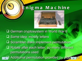 Enigma Machine  German cryptosystem in World War II Same idea: modify letters Scrambler disks implement permutation Rotate after each letter, so many different permutations used Additional permutation provided by plugboard 