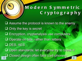 Modern Symmetric Cryptography Assume the protocol is known to the enemy Only the key is secret Encryption, cryptanalysis use computers Operate on bits, rather than letters DES, AES Open standards; let everyone try to break it Closed design often fails (cell phones) 