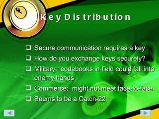 Key   Distribution Secure communication requires a key How do you exchange keys securely? Military:  codebooks in field could fall into enemy hands Commerce:  might not meet face-to-face Seems to be a Catch-22 