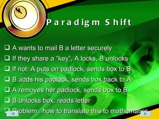 Paradigm Shift A wants to mail B a letter securely If they share a “key”, A locks, B unlocks If not: A puts on padlock, sends box to B B adds his padlock, sends box back to A A removes her padlock, sends box to B B unlocks box, reads letter Problem:  how to translate this to mathematics 