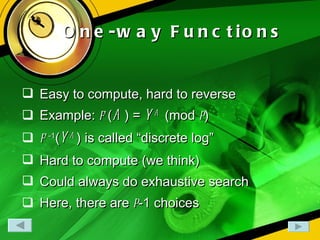 One-way Functions Easy to compute, hard to reverse Example:  f  ( A ) =  Y A  (mod  p ) f  -1 ( Y A ) is called “discrete log” Hard to compute (we think) Could always do exhaustive search Here, there are  p -1 choices 