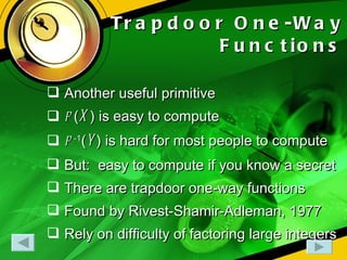 Trapdoor One-Way Functions Another useful primitive f  ( X ) is easy to compute f  -1 ( Y ) is hard for most people to compute But:  easy to compute if you know a secret There are trapdoor one-way functions Found by Rivest-Shamir-Adleman, 1977 Rely on difficulty of factoring large integers 