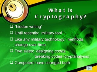 What is Cryptography? “ hidden writing” Until recently:  military tool Like any military technology:  methods change over time Two sides:  designing codes   breaking codes (cryptanalysis) Computers have changed both 