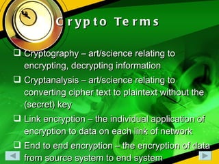 Crypto Terms Cryptography – art/science relating to encrypting, decrypting information Cryptanalysis – art/science relating to converting cipher text to plaintext without the (secret) key Link encryption – the individual application of encryption to data on each link of network End to end encryption – the encryption of data from source system to end system 