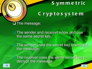 Symmetric Cryptosystem   The message: The sender and receiver know and use the same secret key. The sender uses the secret key to encrypt the message. The receiver uses the same secret key to decrypt the message.  