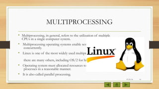 MULTIPROCESSING
• Multiprocessing, in general, refers to the utilization of multiple
CPUs in a single computer system.
• Multiprocessing operating systems enable several programs to run
concurrently.
• Linux is one of the most widely used multiprocessing systems, but
there are many others, including OS/2 for high-end PCs.
• Operating system must allocated resources to competing
processes in a reasonable manner.
• It is also called parallel processing.
07/21/14 10
 
