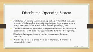 Distributed Operating System
• Distributed Operating System is an operating system that manages
a group of independent computers and makes them appear to be a
single computer is known as a distributed operating system.
• The development of networked computers that could be linked and
communicate with each other, gave rise to distributed computing.
• Distributed computations are carried out on more than one
machine.
• When computers in a group work in cooperation, they make a
distributed system.
07/21/14 13
 