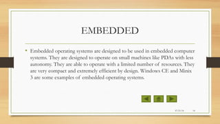 EMBEDDED
• Embedded operating systems are designed to be used in embedded computer
systems. They are designed to operate on small machines like PDAs with less
autonomy. They are able to operate with a limited number of resources. They
are very compact and extremely efficient by design. Windows CE and Minix
3 are some examples of embedded operating systems.
07/21/14 14
 