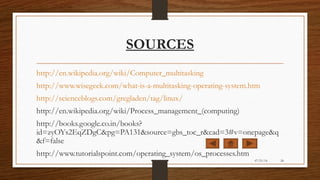 SOURCES
http://en.wikipedia.org/wiki/Computer_multitasking
http://www.wisegeek.com/what-is-a-multitasking-operating-system.htm
http://scienceblogs.com/gregladen/tag/linux/
http://en.wikipedia.org/wiki/Process_management_(computing)
http://books.google.co.in/books?
id=zyOYs2EqZDgC&pg=PA131&source=gbs_toc_r&cad=3#v=onepage&q
&f=false
http://www.tutorialspoint.com/operating_system/os_processes.htm
07/21/14 24
 
