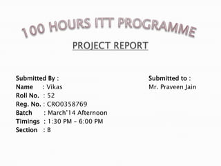 Submitted By : Submitted to :
Name : Vikas Mr. Praveen Jain
Roll No. : 52
Reg. No. : CRO0358769
Batch : March’14 Afternoon
Timings : 1:30 PM – 6:00 PM
Section : B
 