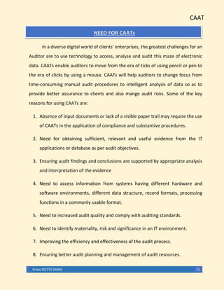CAAT
From RUTVI SHAH 11
NEED FOR CAATs
In a diverse digital world of clients’ enterprises, the greatest challenges for an
Auditor are to use technology to access, analyse and audit this maze of electronic
data. CAATs enable auditors to move from the era of ticks of using pencil or pen to
the era of clicks by using a mouse. CAATs will help auditors to change focus from
time-consuming manual audit procedures to intelligent analysis of data so as to
provide better assurance to clients and also mange audit risks. Some of the key
reasons for using CAATs are:
1. Absence of input documents or lack of a visible paper trail may require the use
of CAATs in the application of compliance and substantive procedures.
2. Need for obtaining sufficient, relevant and useful evidence from the IT
applications or database as per audit objectives.
3. Ensuring audit findings and conclusions are supported by appropriate analysis
and interpretation of the evidence
4. Need to access information from systems having different hardware and
software environments, different data structure, record formats, processing
functions in a commonly usable format.
5. Need to increased audit quality and comply with auditing standards.
6. Need to identify materiality, risk and significance in an IT environment.
7. Improving the efficiency and effectiveness of the audit process.
8. Ensuring better audit planning and management of audit resources.
 