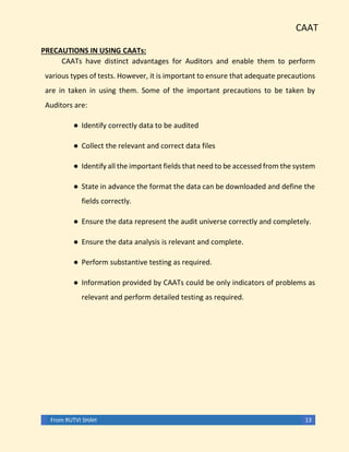 CAAT
From RUTVI SHAH 13
PRECAUTIONS IN USING CAATs:
CAATs have distinct advantages for Auditors and enable them to perform
various types of tests. However, it is important to ensure that adequate precautions
are in taken in using them. Some of the important precautions to be taken by
Auditors are:
● Identify correctly data to be audited
● Collect the relevant and correct data files
● Identify all the important fields that need to be accessed from the system
● State in advance the format the data can be downloaded and define the
fields correctly.
● Ensure the data represent the audit universe correctly and completely.
● Ensure the data analysis is relevant and complete.
● Perform substantive testing as required.
● Information provided by CAATs could be only indicators of problems as
relevant and perform detailed testing as required.
 