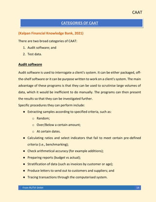 CAAT
From RUTVI SHAH 14
CATEGORIES OF CAAT
(Kalpan Financial Knowledge Bank, 2021)
There are two broad categories of CAAT:
1. Audit software; and
2. Test data.
Audit software
Audit software is used to interrogate a client's system. It can be either packaged, off-
the-shelf software or it can be purpose written to work on a client's system. The main
advantage of these programs is that they can be used to scrutinise large volumes of
data, which it would be inefficient to do manually. The programs can then present
the results so that they can be investigated further.
Specific procedures they can perform include:
● Extracting samples according to specified criteria, such as:
o Random;
o Over/Below a certain amount;
o At certain dates.
● Calculating ratios and select indicators that fail to meet certain pre-defined
criteria (i.e., benchmarking);
● Check arithmetical accuracy (for example additions);
● Preparing reports (budget vs actual);
● Stratification of data (such as invoices by customer or age);
● Produce letters to send out to customers and suppliers; and
● Tracing transactions through the computerised system.
 