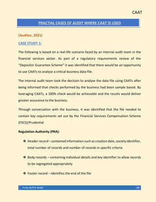 CAAT
From RUTVI SHAH 24
PRACTIAL CASES OF AUDIT WHERE CAAT IS USED
(Auditor, 2021)
CASE STUDY 1:
The following is based on a real-life scenario faced by an internal audit team in the
financial services sector. As part of a regulatory requirements review of the
“Depositor Guarantee Scheme” it was identified that there would be an opportunity
to use CAATs to analyse a critical business data file.
The internal audit team took the decision to analyse the data file using CAATs after
being informed that checks performed by the business had been sample based. By
leveraging CAATs, a 100% check would be achievable and the results would deliver
greater assurance to the business.
Through conversation with the business, it was identified that the file needed to
contain key requirements set out by the Financial Services Compensation Scheme
(FSCS)/Prudential
Regulation Authority (PRA):
❖ Header record – contained information such as creation date, society identifier,
total number of records and number of records in specific criteria
❖ Body records – containing individual details and key identifier to allow records
to be segregated appropriately
❖ Footer record – identifies the end of the file
 