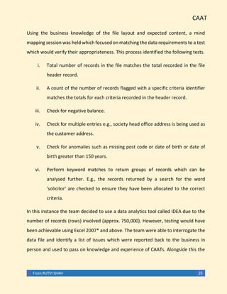 CAAT
From RUTVI SHAH 25
Using the business knowledge of the file layout and expected content, a mind
mapping session was held which focused on matching the data requirements to a test
which would verify their appropriateness. This process identified the following tests.
i. Total number of records in the file matches the total recorded in the file
header record.
ii. A count of the number of records flagged with a specific criteria identifier
matches the totals for each criteria recorded in the header record.
iii. Check for negative balance.
iv. Check for multiple entries e.g., society head office address is being used as
the customer address.
v. Check for anomalies such as missing post code or date of birth or date of
birth greater than 150 years.
vi. Perform keyword matches to return groups of records which can be
analysed further. E.g., the records returned by a search for the word
'solicitor' are checked to ensure they have been allocated to the correct
criteria.
In this instance the team decided to use a data analytics tool called IDEA due to the
number of records (rows) involved (approx. 750,000). However, testing would have
been achievable using Excel 2007* and above. The team were able to interrogate the
data file and identify a list of issues which were reported back to the business in
person and used to pass on knowledge and experience of CAATs. Alongside this the
 