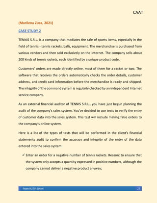 CAAT
From RUTVI SHAH 27
(Marilena Zuca, 2021)
CASE STUDY 2
TENNIS S.R.L. is a company that mediates the sale of sports items, especially in the
field of tennis - tennis rackets, balls, equipment. The merchandise is purchased from
various vendors and then sold exclusively on the internet. The company sells about
200 kinds of tennis rackets, each identified by a unique product code.
Customers' orders are made directly online, most of them for a racket or two. The
software that receives the orders automatically checks the order details, customer
address, and credit card information before the merchandise is ready and shipped.
The integrity of the command system is regularly checked by an independent Internet
service company.
As an external financial auditor of TENNIS S.R.L., you have just begun planning the
audit of the company's sales system. You've decided to use tests to verify the entry
of customer data into the sales system. This test will include making false orders to
the company's online system.
Here is a list of the types of tests that will be performed in the client's financial
statements audit to confirm the accuracy and integrity of the entry of the data
entered into the sales system:
✓ Enter an order for a negative number of tennis rackets. Reason: to ensure that
the system only accepts a quantity expressed in positive numbers, although the
company cannot deliver a negative product anyway;
 