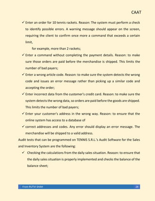CAAT
From RUTVI SHAH 28
✓ Enter an order for 10 tennis rackets. Reason: The system must perform a check
to identify possible errors. A warning message should appear on the screen,
requiring the client to confirm once more a command that exceeds a certain
limit,
for example, more than 2 rackets;
✓ Enter a command without completing the payment details. Reason: to make
sure those orders are paid before the merchandise is shipped. This limits the
number of bad payers;
✓ Enter a wrong article code. Reason: to make sure the system detects the wrong
code and issues an error message rather than picking up a similar code and
accepting the order;
✓ Enter incorrect data from the customer's credit card. Reason: to make sure the
system detects the wrong data, so orders are paid before the goods are shipped.
This limits the number of bad payers;
✓ Enter your customer's address in the wrong way. Reason: to ensure that the
online system has access to a database of
✓ correct addresses and codes. Any error should display an error message. The
merchandise will be shipped to a valid address.
Audit tests that can be programmed on TENNIS S.R.L.'s Audit Software for the Sales
and Inventory System are the following:
✓ Checking the calculations from the daily sales situation. Reason: to ensure that
the daily sales situation is properly implemented and checks the balance of the
balance sheet;
 