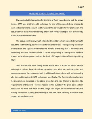CAAT
From RUTVI SHAH 2
REASONS FOR SELECTING THE TOPIC
My unmistakable fascination for the field of Audit caused me to pick the above
theme. CAAT was another audit technique for me which expanded my interest to
learn and comprehend about it and how could this be valuable for my profession. The
above task will assist me with learning one of new review strategies that is utilized by
many Chartered Accountants.
The above point is very much related with auditors which expanded my insight
about the audit techniques utilized in different enterprises. The expanding utilization
of innovation and Digitalization makes me mindful of the way that IT industry is the
developing area and the Audit of the IT sector is expanding in coming years and how
it tends to be advantageous to direct the Audit of IT organizations effectively utilizing
CAAT.
This assisted me with seeing more about what is CAAT, in which explicit
industry it is utilized, how it is utilized by auditors and what are the focal points and
inconveniences of the review method. It additionally assisted me with understanding
why the auditors picked CAAT techniques specifically. The functional models made
me clearer about the usage of the above procedure and how it tends to be altered by
requirements of the audit. I likewise needed to find out about the given point so I can
execute in my field and what are the things that ought to be remembered while
leading the review utilizing that technique and how I can help my associates with
respect to the above topic.
 