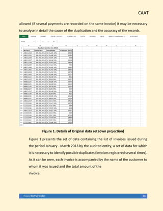 CAAT
From RUTVI SHAH 30
allowed (if several payments are recorded on the same invoice) it may be necessary
to analyse in detail the cause of the duplication and the accuracy of the records.
Figure 1. Details of Original data set (own projection)
Figure 1 presents the set of data containing the list of invoices issued during
the period January - March 2013 by the audited entity, a set of data for which
it is necessary to identify possible duplicates (invoices registered several times).
As it can be seen, each invoice is accompanied by the name of the customer to
whom it was issued and the total amount of the
invoice.
 