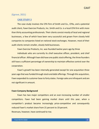 CAAT
From RUTVI SHAH 33
(Egrove, 2021)
CASE STUDY 3
The case study involves the CPA firm of Smith and Co., CPAs, and a potential
audit client, Fawn Exercise Products, Inc. Smith and Co. is a local CPA firm with more
than thirty accounting professionals. Their clients consist mostly of local and regional
businesses, a few of which have been very successful and grown from closely held
companies to companies listed on national stock exchanges. However, most of their
audit clients remain smaller, closely held businesses.
Fawn Exercise Products, Inc. was founded twelve years ago by three
individuals who are currently its chief executive officer, president, and chief
financial officer. Although Fawn did have one public stock offering, the three founders
still have a sufficient percentage of ownership to maintain effective control over the
corporation.
Fawn’s growth has been internally generated except for one acquisition three
years ago that was funded through stock and debt offerings. Through this acquisition,
Fawn expanded its customer base to forty states. Foreign sales are infrequent and are
not significant in amount.
Fawn Company Background
Fawn has two major competitors and an ever-increasing number of smaller
competitors. Fawn had been gaining market share until this year, when a
competitor’s product became increasingly price-competitive and consequently
reduced Fawn’s market share from 21 percent to 19 percent.
Revenues, however, have continued to rise.
 