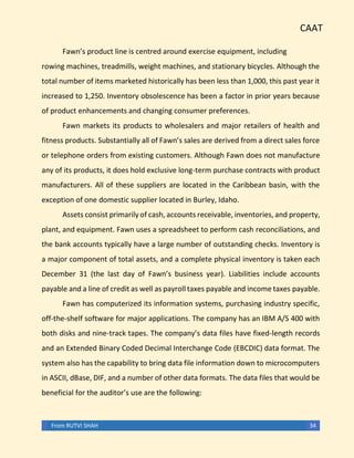 CAAT
From RUTVI SHAH 34
Fawn’s product line is centred around exercise equipment, including
rowing machines, treadmills, weight machines, and stationary bicycles. Although the
total number of items marketed historically has been less than 1,000, this past year it
increased to 1,250. Inventory obsolescence has been a factor in prior years because
of product enhancements and changing consumer preferences.
Fawn markets its products to wholesalers and major retailers of health and
fitness products. Substantially all of Fawn’s sales are derived from a direct sales force
or telephone orders from existing customers. Although Fawn does not manufacture
any of its products, it does hold exclusive long-term purchase contracts with product
manufacturers. All of these suppliers are located in the Caribbean basin, with the
exception of one domestic supplier located in Burley, Idaho.
Assets consist primarily of cash, accounts receivable, inventories, and property,
plant, and equipment. Fawn uses a spreadsheet to perform cash reconciliations, and
the bank accounts typically have a large number of outstanding checks. Inventory is
a major component of total assets, and a complete physical inventory is taken each
December 31 (the last day of Fawn’s business year). Liabilities include accounts
payable and a line of credit as well as payroll taxes payable and income taxes payable.
Fawn has computerized its information systems, purchasing industry specific,
off-the-shelf software for major applications. The company has an IBM A/S 400 with
both disks and nine-track tapes. The company’s data files have fixed-length records
and an Extended Binary Coded Decimal Interchange Code (EBCDIC) data format. The
system also has the capability to bring data file information down to microcomputers
in ASCII, dBase, DIF, and a number of other data formats. The data files that would be
beneficial for the auditor’s use are the following:
 