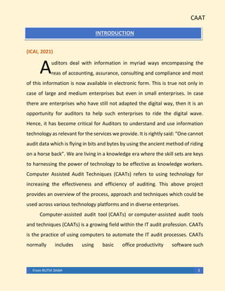 CAAT
From RUTVI SHAH 3
INTRODUCTION
(ICAI, 2021)
uditors deal with information in myriad ways encompassing the
reas of accounting, assurance, consulting and compliance and most
of this information is now available in electronic form. This is true not only in
case of large and medium enterprises but even in small enterprises. In case
there are enterprises who have still not adapted the digital way, then it is an
opportunity for auditors to help such enterprises to ride the digital wave.
Hence, it has become critical for Auditors to understand and use information
technology as relevant for the services we provide. It is rightly said: “One cannot
audit data which is flying in bits and bytes by using the ancient method of riding
on a horse back”. We are living in a knowledge era where the skill sets are keys
to harnessing the power of technology to be effective as knowledge workers.
Computer Assisted Audit Techniques (CAATs) refers to using technology for
increasing the effectiveness and efficiency of auditing. This above project
provides an overview of the process, approach and techniques which could be
used across various technology platforms and in diverse enterprises.
Computer-assisted audit tool (CAATs) or computer-assisted audit tools
and techniques (CAATs) is a growing field within the IT audit profession. CAATs
is the practice of using computers to automate the IT audit processes. CAATs
normally includes using basic office productivity software such
A
 