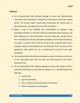 CAAT
From RUTVI SHAH 39
Fieldwork
● Use our generalized audit software package to access cash disbursements
transactions files and prepare a listing of all transactions with known related
parties. The printed report should group transactions by related party in
descending order according to the size of the transaction.
● Obtain a copy of the 12/31/XX cash reconciliations on diskette. Using
spreadsheet software, re-foot the numerous outstanding checks, deposits, and
other adjustments to the reconciliation. Use this information, along with our
firm’s standard proof of cash spreadsheet template and the bank statements,
to prepare a proof of cash. Print the proof of cash schedule along with a
complete listing of outstanding items and distribute these printouts to the
appropriate staff auditor for use in performing the proof of cash audit
procedures.
● Use our generalized audit software package to compare the dates and amounts
of the outstanding items from the year-end reconciliations to the client’s
transaction files.
● Use our generalized audit software package to access and analyse accounts
receivable information on Fawn Exercise Products, Inc.’s A/S 400. Perform the
following:
1. Foot the file.
2. Age the receivables.
3. Plan a statistical sample (monetary or attribute).
4. Select receivables for confirmation.
 