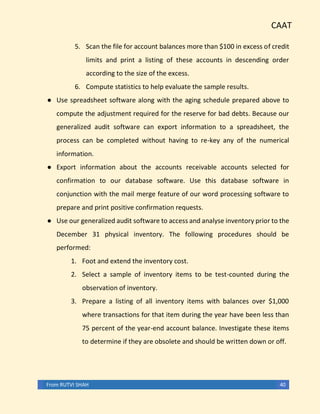 CAAT
From RUTVI SHAH 40
5. Scan the file for account balances more than $100 in excess of credit
limits and print a listing of these accounts in descending order
according to the size of the excess.
6. Compute statistics to help evaluate the sample results.
● Use spreadsheet software along with the aging schedule prepared above to
compute the adjustment required for the reserve for bad debts. Because our
generalized audit software can export information to a spreadsheet, the
process can be completed without having to re-key any of the numerical
information.
● Export information about the accounts receivable accounts selected for
confirmation to our database software. Use this database software in
conjunction with the mail merge feature of our word processing software to
prepare and print positive confirmation requests.
● Use our generalized audit software to access and analyse inventory prior to the
December 31 physical inventory. The following procedures should be
performed:
1. Foot and extend the inventory cost.
2. Select a sample of inventory items to be test-counted during the
observation of inventory.
3. Prepare a listing of all inventory items with balances over $1,000
where transactions for that item during the year have been less than
75 percent of the year-end account balance. Investigate these items
to determine if they are obsolete and should be written down or off.
 