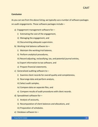 CAAT
From RUTVI SHAH 43
Conclusion
As you can see from the above listing, we typically use a number of software packages
on audit engagements. Those software packages include—
a) Engagement management software for—
i) Estimating the cost of the engagement,
ii) Managing the engagement, and
iii) Documenting adequate supervision.
b) Working trial balance software to—
i) Maintain the working trial balance,
ii) Perform analytical procedures,
iii) Record adjusting, reclassifying, tax, and potential journal entries,
iv) Export information to tax software, and
v) Prepare financial statements.
c) Generalized auditing software to—
i) Examine client records for overall quality and completeness,
ii) Rearrange data and perform analysis,
iii) Select audit samples,
iv) Compare data on separate files, and
v) Compare results of audit procedures with client records.
d) Spreadsheet software for—
i) Analysis of accounts,
ii) Recomputation of client balances and allocations, and
iii) Preparation of schedules.
e) Database software to—
 