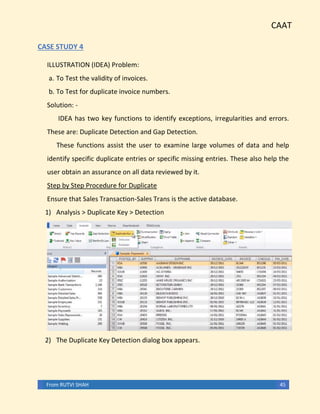 CAAT
From RUTVI SHAH 45
CASE STUDY 4
ILLUSTRATION (IDEA) Problem:
a. To Test the validity of invoices.
b. To Test for duplicate invoice numbers.
Solution: -
IDEA has two key functions to identify exceptions, irregularities and errors.
These are: Duplicate Detection and Gap Detection.
These functions assist the user to examine large volumes of data and help
identify specific duplicate entries or specific missing entries. These also help the
user obtain an assurance on all data reviewed by it.
Step by Step Procedure for Duplicate
Ensure that Sales Transaction-Sales Trans is the active database.
1) Analysis > Duplicate Key > Detection
2) The Duplicate Key Detection dialog box appears.
 