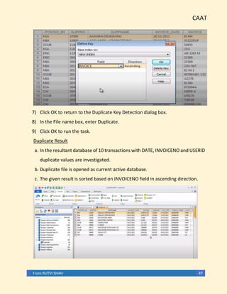 CAAT
From RUTVI SHAH 47
7) Click OK to return to the Duplicate Key Detection dialog box.
8) In the File name box, enter Duplicate.
9) Click OK to run the task.
Duplicate Result
a. In the resultant database of 10 transactions with DATE, INVOICENO and USERID
duplicate values are investigated.
b. Duplicate file is opened as current active database.
c. The given result is sorted based on INVOICENO field in ascending direction.
 