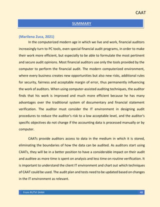 CAAT
From RUTVI SHAH 48
SUMMARY
(Marilena Zuca, 2021)
In the computerized modern age in which we live and work, financial auditors
increasingly turn to PC tools, even special financial audit programs, in order to make
their work more efficient, but especially to be able to formulate the most pertinent
and secure audit opinions. Most financial auditors use only the tools provided by the
computer to perform the financial audit. The modern computerized environment,
where every business creates new opportunities but also new risks, additional rules
for security, fairness and acceptable margin of error, thus permanently influencing
the work of auditors. When using computer-assisted auditing techniques, the auditor
finds that his work is improved and much more efficient because he has many
advantages over the traditional system of documentary and financial statement
verification. The auditor must consider the IT environment in designing audit
procedures to reduce the auditor's risk to a low acceptable level, and the auditor's
specific objectives do not change if the accounting data is processed manually or by
computer.
CAATs provide auditors access to data in the medium in which it is stored,
eliminating the boundaries of how the data can be audited. As auditors start using
CAATs, they will be in a better position to have a considerable impact on their audit
and auditee as more time is spent on analysis and less time on routine verification. It
is important to understand the client IT environment and chart out which techniques
of CAAT could be used. The audit plan and tests need to be updated based on changes
in the IT environment as relevant.
 