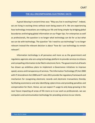 CAAT
From RUTVI SHAH 5
THE ALL-ENCOMPASSING ELECTRONIC DATA
A great blessing in ancient times was: “May you live in exciting times”. Indeed,
we are living in exciting times without even being aware of it. We are experiencing
how technology innovations are making our life and living simpler by bridging global
boundaries and bringing global information on our finger tips. For enterprises as well
as professionals, the question is no longer what technology can do for us but what
we can do with technology. The question “do I need to use technology” is no longer
relevant instead the relevant decision is about “how do I use technology to remain
relevant”.
Information technology is all pervasive and more so as the government and
regulatory agencies also are using technology platform to provide services to citizens
and compelling information to be filed in electronic form. The government at all levels
has drawn up ambitious plans to implement e-Governance initiatives to improve
speed, access and transparency of services. The Information Technology (IT) Act 2000
with IT Amendment Act 2008 and IT rules 2011 provide the regulatory framework and
mechanism for recognizing electronic records and electronic transactions thereby
facilitating ecommerce and also identifying cybercrimes and providing penalties and
compensation for them. Hence, we can expect IT usage to only keep growing in the
near future impacting all areas of life more so in our work as professionals. we use
computers and communication technology for providing services to our clients.
 