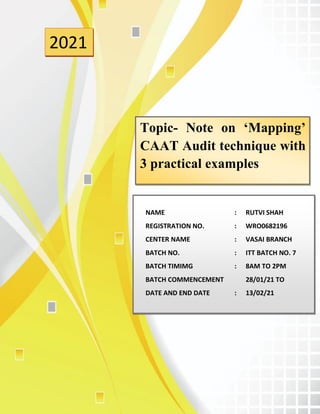 1
2021
Topic- Note on ‘Mapping’
CAAT Audit technique with
3 practical examples
NAME : RUTVI SHAH
REGISTRATION NO. : WRO0682196
CENTER NAME : VASAI BRANCH
BATCH NO. : ITT BATCH NO. 7
BATCH TIMIMG : 8AM TO 2PM
BATCH COMMENCEMENT 28/01/21 TO
DATE AND END DATE : 13/02/21
 