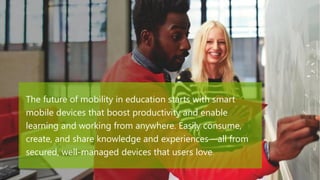 The future of mobility in education starts with smart
mobile devices that boost productivity and enable
learning and working from anywhere. Easily consume,
create, and share knowledge and experiences—all from
secured, well-managed devices that users love.
 