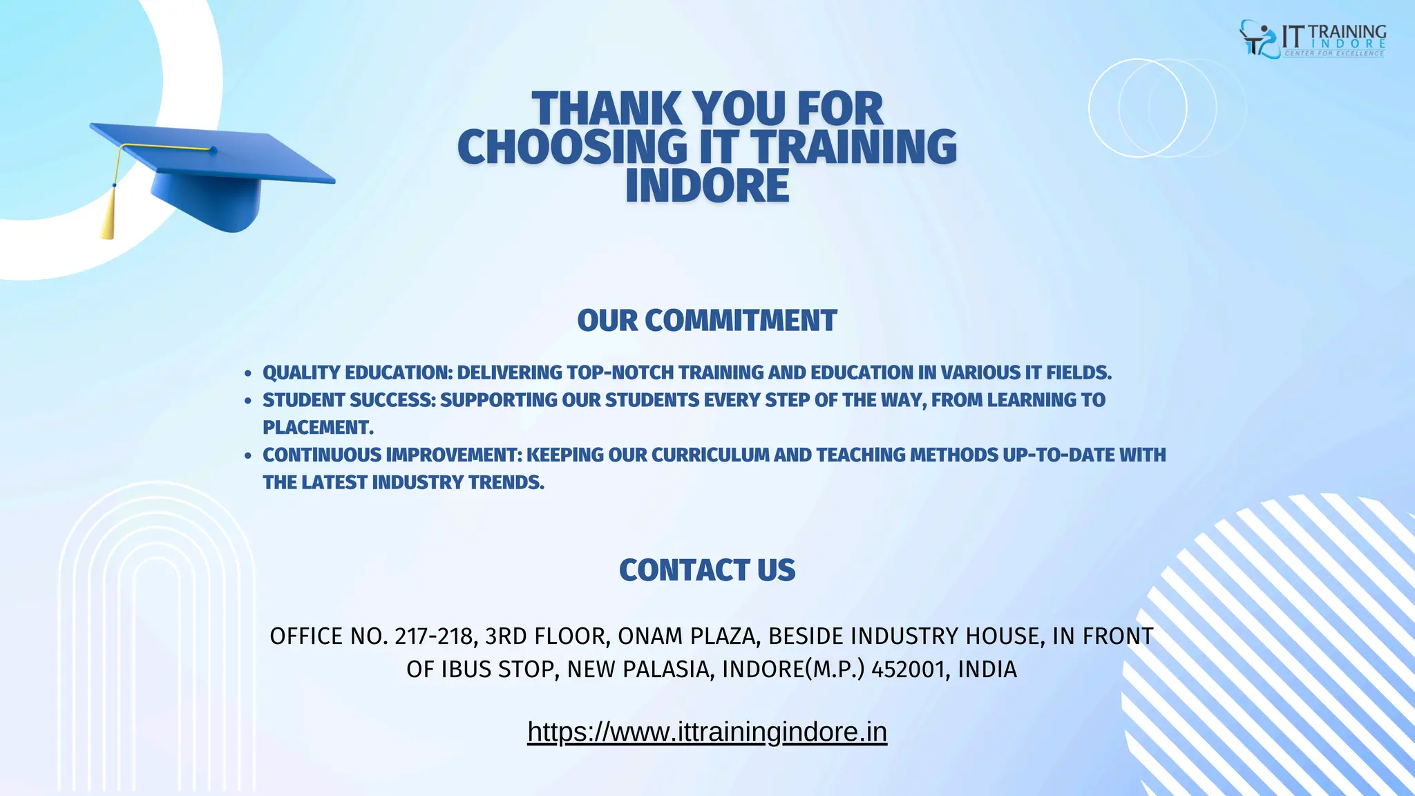 QUALITY EDUCATION: DELIVERING TOP-NOTCH TRAINING AND EDUCATION IN VARIOUS IT FIELDS.
STUDENT SUCCESS: SUPPORTING OUR STUDENTS EVERY STEP OF THE WAY, FROM LEARNING TO
PLACEMENT.
CONTINUOUS IMPROVEMENT: KEEPING OUR CURRICULUM AND TEACHING METHODS UP-TO-DATE WITH
THE LATEST INDUSTRY TRENDS.
OUR COMMITMENT
CONTACT US
https://www.ittrainingindore.in
OFFICE NO. 217-218, 3RD FLOOR, ONAM PLAZA, BESIDE INDUSTRY HOUSE, IN FRONT
OF IBUS STOP, NEW PALASIA, INDORE(M.P.) 452001, INDIA