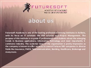 Futuresoft Academy is one of the leading professional training institutes in Kolkata,
with its focus on IT solutions like ERP solution and Project Management. The
purpose of this institute is to guide IT professionals and students about the emerging
trends in Business applications, Information Technology and most importantly E-
commerce industry. The customer base of the organization is pretty impressive as
the company is known to offer services to several Fortune 500 companies in diverse
fields like Insurance, FMCG, Telecommunication, Banking, Healthcare, Brokerage and
many more.
 