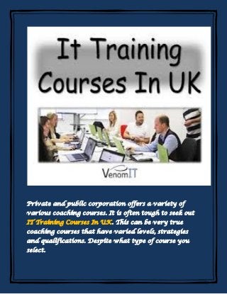 Private and public corporation offers a variety of
various coaching courses. It is often tough to seek out
IT Training Courses In UK. This can be very true
coaching courses that have varied levels, strategies
and qualifications. Despite what type of course you
select.
 