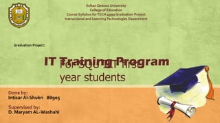 Sultan Qaboos University
                                          College of Education
                           Course Syllabus for TECH 4999 Graduation Project
                          Instructional and Learning Technologies Department




  Graduation Project:




                    IT Training Program
                       For SQU ILT first
                        year students
Done by:
Intisar Al-Shukri 88905
Supervised by:
D. Maryam AL-Washahi
 