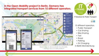 In the Open Mobility project in Berlin, Siemens has
integrated transport services from 15 different operators.
15 different operators
• Public Transport
• Car Sharing
• Bike Sharing
• Taxi
• Road
• Parking
• EV Charging
in Berlin-BrandenburgDemo-App to demonstrate functionality
– Siemens focus is B2B platform
 