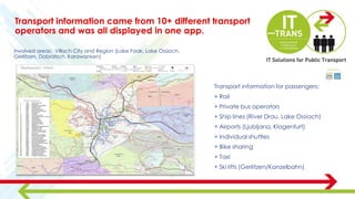 Transport information for passengers:
+ Rail
+ Private bus operators
+ Ship lines (River Drau, Lake Ossiach)
+ Airports (Ljubljana, Klagenfurt)
+ Individual shuttles
+ Bike sharing
+ Taxi
+ Ski lifts (Gerlitzen/Kanzelbahn)
Involved areas: Villach City and Region (Lake Faak, Lake Ossiach,
Gerlitzen, Dobratsch, Karawanken)
Transport information came from 10+ different transport
operators and was all displayed in one app.
 