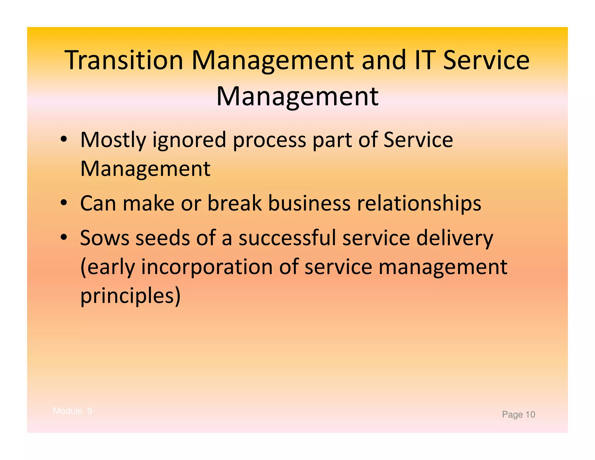 Transition Management and IT Service
Management
• Mostly ignored process part of Service
Management
• Can make or break business relationships
• Sows seeds of a successful service delivery
(early incorporation of service management
principles)

Module 9

Page 10

 