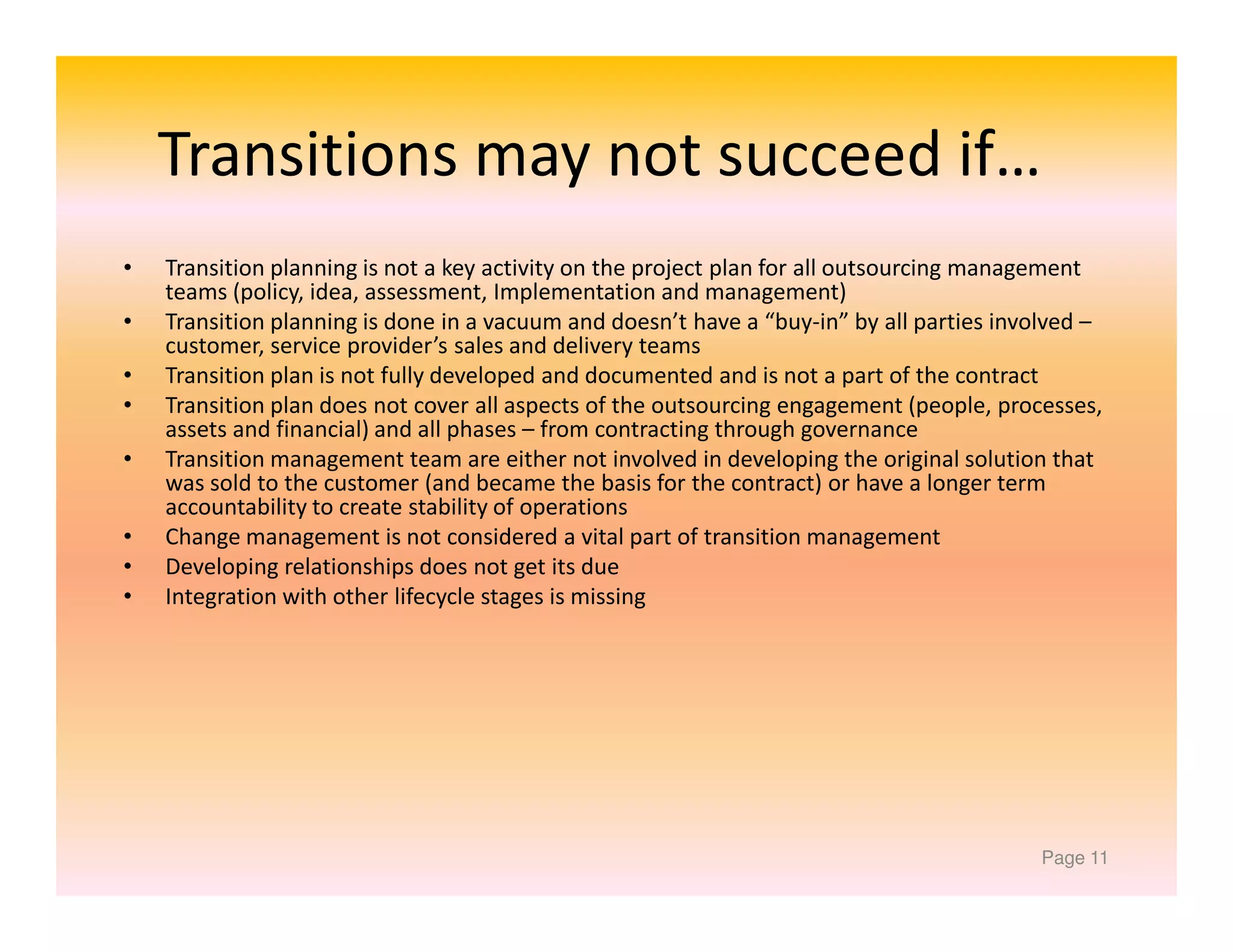 Transitions may not succeed if…
•
•
•
•
•
•
•
•

Transition planning is not a key activity on the project plan for all outsourcing management
teams (policy, idea, assessment, Implementation and management)
Transition planning is done in a vacuum and doesn’t have a “buy-in” by all parties involved –
customer, service provider’s sales and delivery teams
Transition plan is not fully developed and documented and is not a part of the contract
Transition plan does not cover all aspects of the outsourcing engagement (people, processes,
assets and financial) and all phases – from contracting through governance
Transition management team are either not involved in developing the original solution that
was sold to the customer (and became the basis for the contract) or have a longer term
accountability to create stability of operations
Change management is not considered a vital part of transition management
Developing relationships does not get its due
Integration with other lifecycle stages is missing

Page 11

 