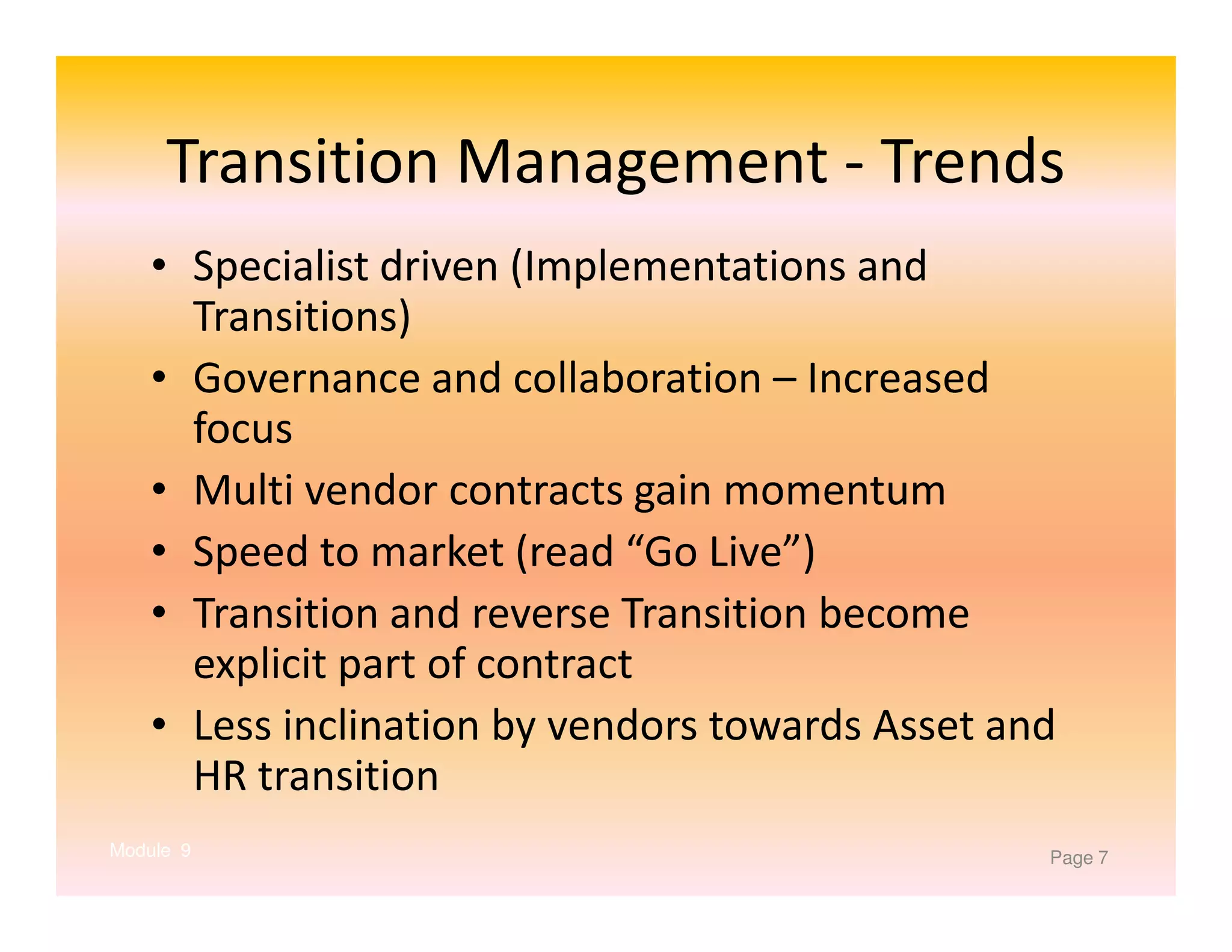 Transition Management - Trends
• Specialist driven (Implementations and
Transitions)
• Governance and collaboration – Increased
focus
• Multi vendor contracts gain momentum
• Speed to market (read “Go Live”)
• Transition and reverse Transition become
explicit part of contract
• Less inclination by vendors towards Asset and
HR transition
Module 9

Page 7

 
