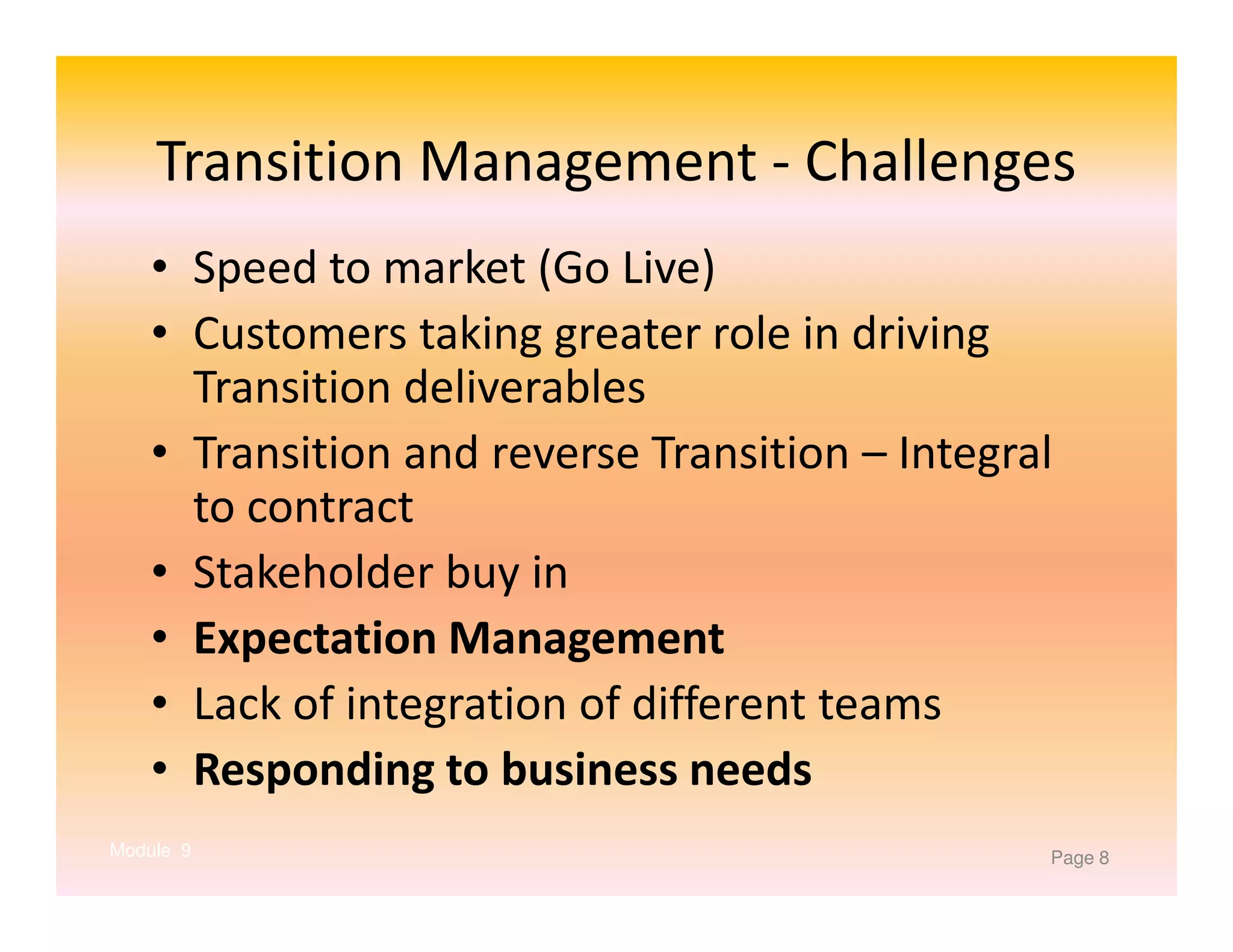 Transition Management - Challenges
• Speed to market (Go Live)
• Customers taking greater role in driving
Transition deliverables
• Transition and reverse Transition – Integral
to contract
• Stakeholder buy in
• Expectation Management
• Lack of integration of different teams
• Responding to business needs
Module 9

Page 8

 