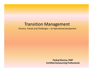 Transition Management
Process, Trends and Challenges – an Operational perspective

Pankaj Sharma, PMP
Certified Outsourcing Professional

 