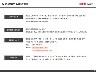 15
契約に関する諸注意等
その他、ご掲載企業様よりよくいただくご質問をFAQ形式で取り纏めておりますので
合せてご参照いただくことでITトレンドを有効活用いただけます。
無効申請基準
発生したお問い合わせのうち、弊社の定める9つの基準に当てはまるお問い合わせは
厳密な審査の上、課金の対象外となる可能性がございます。
※詳細はお問い合わせください
契約期間・解約条件
最低利用期間はございません
掲載製品の停止・解約は最短でご申請月月末締め翌月末にて対応させていただきます。
営業とカスタマーサポートにてＩＴトレンドの活用をサポートさせていただきます。
お電話やメールでご相談・ご質問ください。
電話 ：03-5766-3834
メール：cs@innovation.co.jp
it_inside@innovation.co.jp
掲載後について
FAQサイト
 
